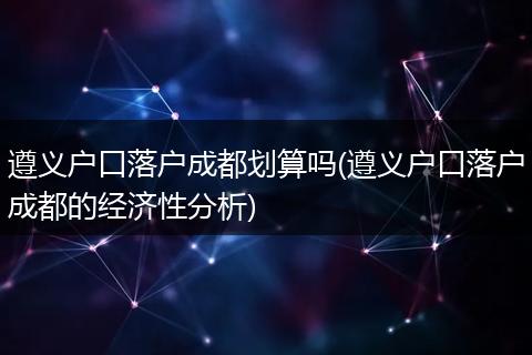 遵义户口落户成都划算吗(遵义户口落户成都的经济性分析)