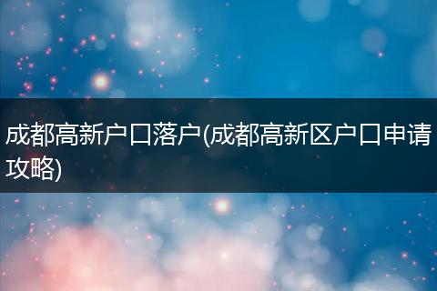 成都高新户口落户(成都高新区户口申请攻略)