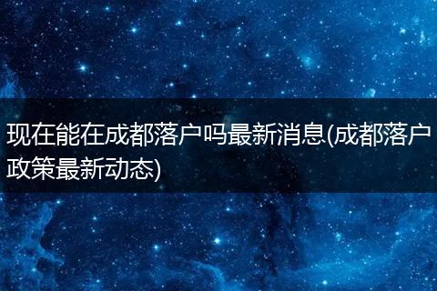 现在能在成都落户吗最新消息(成都落户政策最新动态)