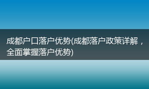 成都户口落户优势(成都落户政策详解，全面掌握落户优势)