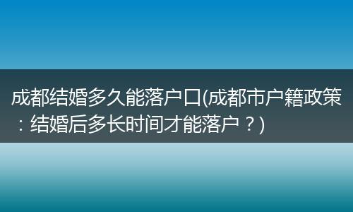 成都结婚多久能落户口(成都市户籍政策：结婚后多长时间才能落户？)