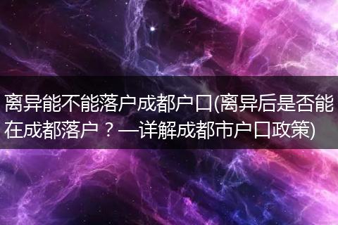 离异能不能落户成都户口(离异后是否能在成都落户？—详解成都市户口政策)