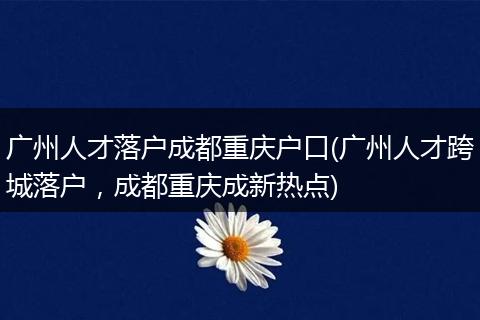 广州人才落户成都重庆户口(广州人才跨城落户，成都重庆成新热点)