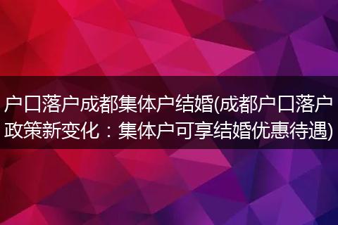 户口落户成都集体户结婚(成都户口落户政策新变化：集体户可享结婚优惠待遇)