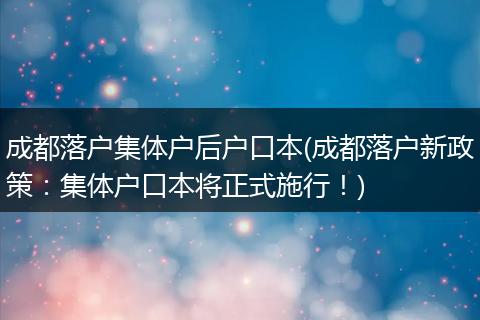 成都落户集体户后户口本(成都落户新政策：集体户口本将正式施行！)