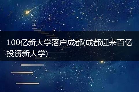 100亿新大学落户成都(成都迎来百亿投资新大学)