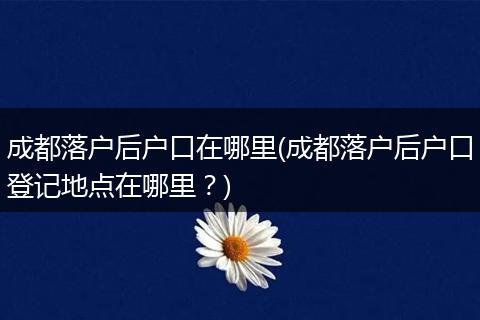成都落户后户口在哪里(成都落户后户口登记地点在哪里？)