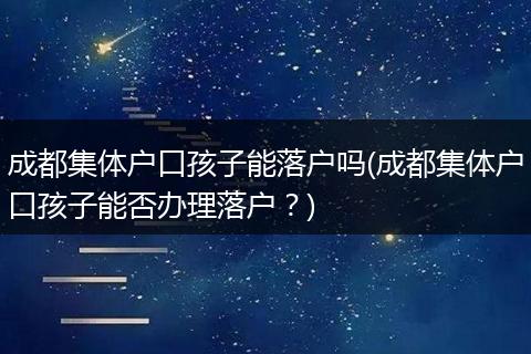 成都集体户口孩子能落户吗(成都集体户口孩子能否办理落户？)