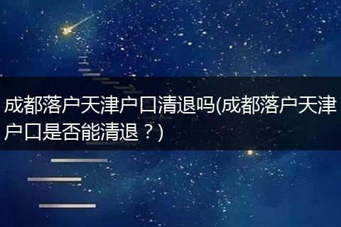 成都落户天津户口清退吗(成都落户天津户口是否能清退？)