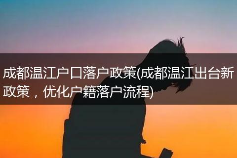成都温江户口落户政策(成都温江出台新政策，优化户籍落户流程)