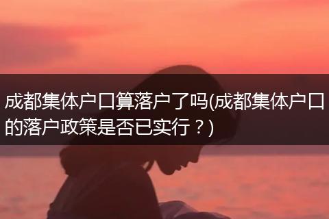 成都集体户口算落户了吗(成都集体户口的落户政策是否已实行？)