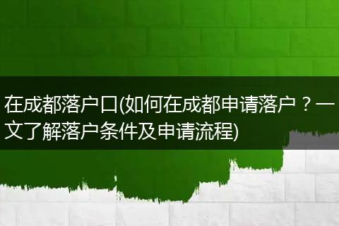 在成都落户口(如何在成都申请落户？一文了解落户条件及申请流程)