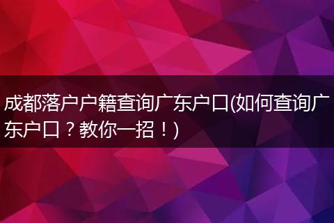 成都落户户籍查询广东户口(如何查询广东户口？教你一招！)