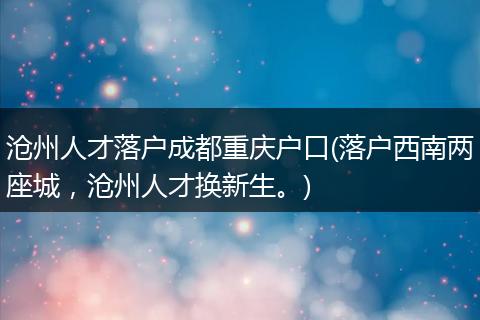 沧州人才落户成都重庆户口(落户西南两座城，沧州人才换新生。)