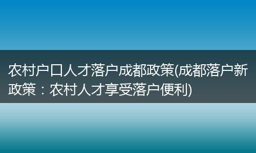 农村户口人才落户成都政策(成都落户新政策：农村人才享受落户便利)