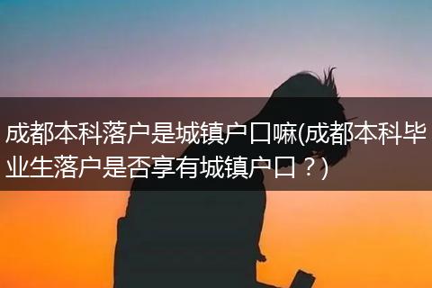 成都本科落户是城镇户口嘛(成都本科毕业生落户是否享有城镇户口?)