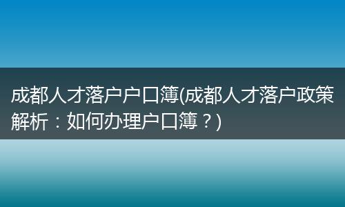 成都人才落户户口簿(成都人才落户政策解析:如何办理户口簿?)