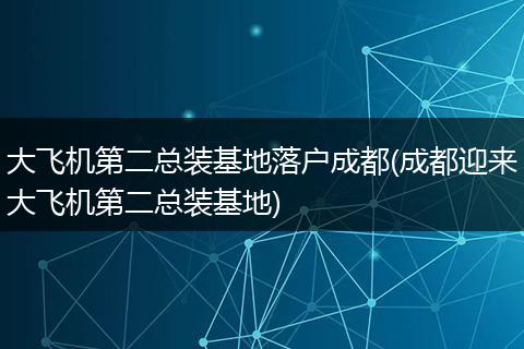 大飞机第二总装基地落户成都(成都迎来大飞机第二总装基地)