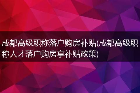 成都高级职称落户购房补贴(成都高级职称人才落户购房享补贴政策)