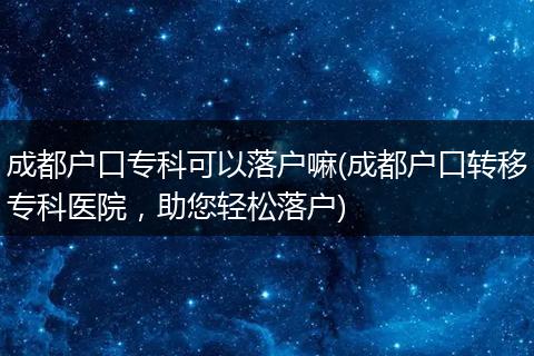 成都户口专科可以落户嘛(成都户口转移专科医院，助您轻松落户)