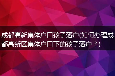 成都高新集体户口孩子落户(如何办理成都高新区集体户口下的孩子落户？)