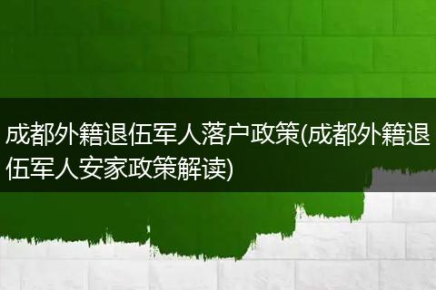 成都外籍退伍军人落户政策(成都外籍退伍军人安家政策解读)