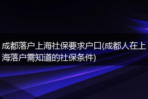 成都落户上海社保要求户口(成都人在上海落户需知道的社保条件)