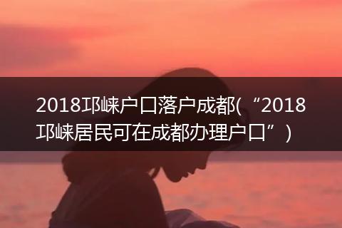 2018邛崃户口落户成都(“2018邛崃居民可在成都办理户口”)
