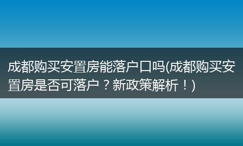 成都购买安置房能落户口吗(成都购买安置房是否可落户？新政策解析！)