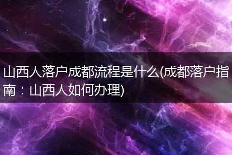 山西人落户成都流程是什么(成都落户指南:山西人如何办理)