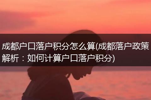 成都户口落户积分怎么算(成都落户政策解析:如何计算户口落户积分)