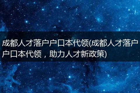 成都人才落户户口本代领(成都人才落户户口本代领，助力人才新政策)
