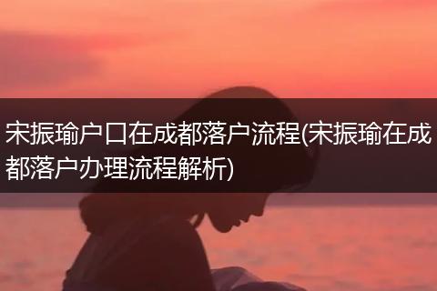 宋振瑜户口在成都落户流程(宋振瑜在成都落户办理流程解析)