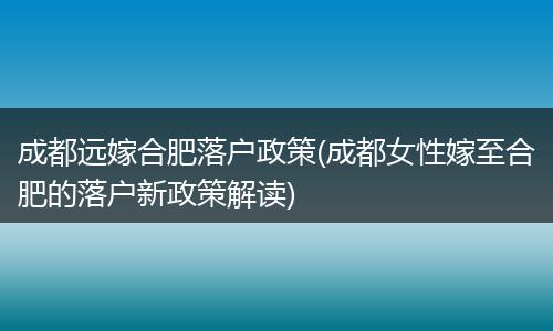 成都远嫁合肥落户政策(成都女性嫁至合肥的落户新政策解读)