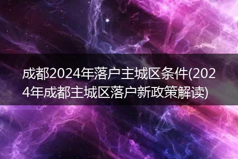成都2024年落户主城区条件(2024年成都主城区落户新政策解读)