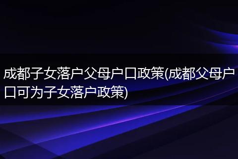 成都子女落户父母户口政策(成都父母户口可为子女落户政策)