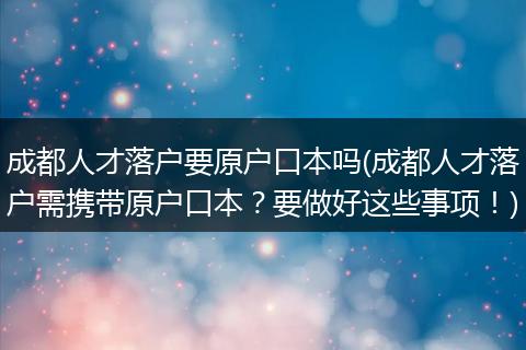 成都人才落户要原户口本吗(成都人才落户需携带原户口本?要做好这些事项!)