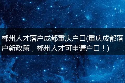 郴州人才落户成都重庆户口(重庆成都落户新政策，郴州人才可申请户口！)
