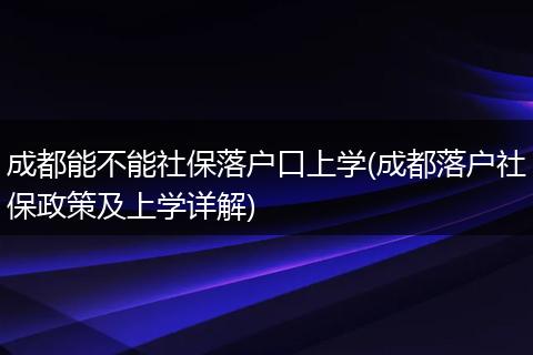 成都能不能社保落户口上学(成都落户社保政策及上学详解)