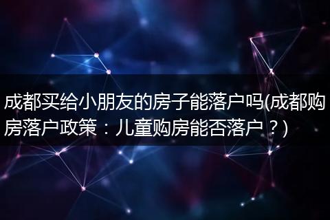 成都买给小朋友的房子能落户吗(成都购房落户政策：儿童购房能否落户？)