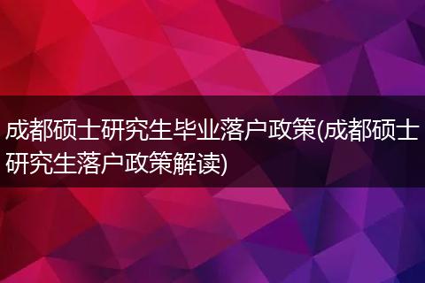 成都硕士研究生毕业落户政策(成都硕士研究生落户政策解读)