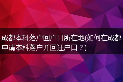 成都本科落户回户口所在地(如何在成都申请本科落户并回迁户口？)