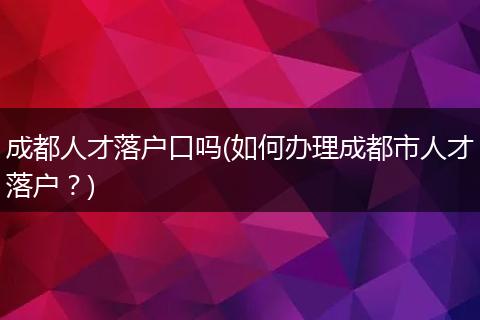 成都人才落户口吗(如何办理成都市人才落户？)