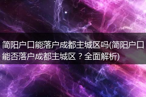 简阳户口能落户成都主城区吗(简阳户口能否落户成都主城区？全面解析)