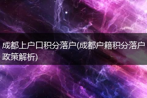 成都上户口积分落户(成都户籍积分落户政策解析)