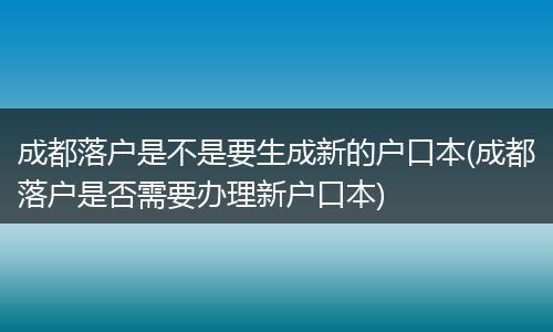 成都落户是不是要生成新的户口本(成都落户是否需要办理新户口本)