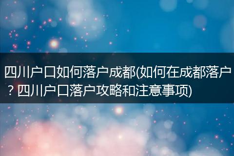 四川户口如何落户成都(如何在成都落户？四川户口落户攻略和注意事项)