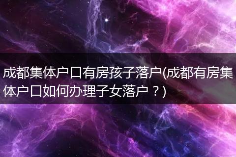 成都集体户口有房孩子落户(成都有房集体户口如何办理子女落户?)