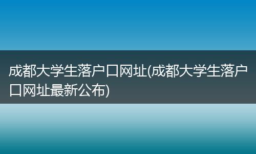 成都大学生落户口网址(成都大学生落户口网址最新公布)