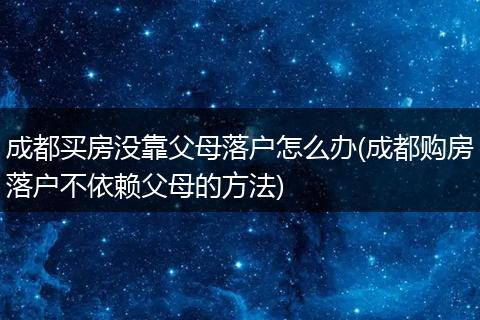 成都买房没靠父母落户怎么办(成都购房落户不依赖父母的方法)